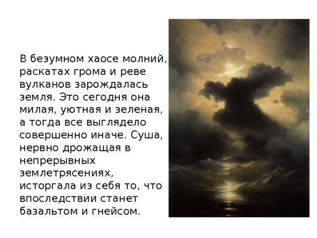 В безумном хаосе молний, раскатах грома и реве вулканов зарождалась земля. Это сегодня она милая, уютная и зеленая, а тогда все выглядело совершенно иначе. Суша, нервно дрожащая в непрерывных землетрясениях, исторгала из себя то, что впоследствии станет базальтом и гнейсом.     