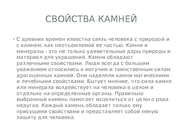 Свойства камней С древних времен известна связь человека с природой и с камнем, как неотъемлемой ее частью. Камни и минералы - это не только удивительные дары природы и материал для украшений. Камни обладают различными свойствами. Люди всегда с большим уважением относились к могучим и таинственным силам драгоценных камней. Они наделяли камни магическими и лечебными свойствами. Бытует мнение, что сила камня или минерала воздействует на человека в целом и отдельно на определенные органы. Правильно выбранный камень помогает исцелиться от целого ряда недугов. Каждый камень обладает только ему присущими свойствами и представляет собой некую защиту для человека. 