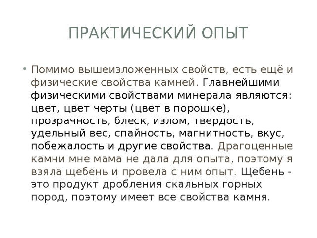 Практический опыт Помимо вышеизложенных свойств, есть ещё и физические свойства камней. Главнейшими физическими свойствами минерала являются: цвет, цвет черты (цвет в порошке), прозрачность, блеск, излом, твердость, удельный вес, спайность, магнитность, вкус, побежалость и другие свойства. Драгоценные камни мне мама не дала для опыта, поэтому я взяла щебень и провела с ним опыт. Щебень - это продукт дробления скальных горных пород, поэтому имеет все свойства камня. 