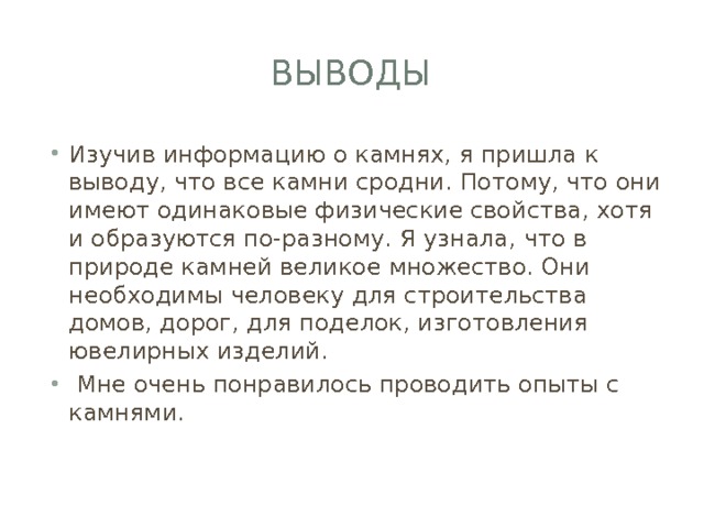 выводы Изучив информацию о камнях, я пришла к выводу, что все камни сродни. Потому, что они имеют одинаковые физические свойства, хотя и образуются по-разному. Я узнала, что в природе камней великое множество. Они необходимы человеку для строительства домов, дорог, для поделок, изготовления ювелирных изделий.  Мне очень понравилось проводить опыты с камнями. 