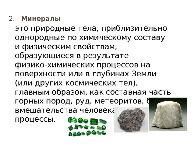  2. Минералы это природные тела, приблизительно однородные по химическому составу и физическим свойствам, образующиеся в результате физико-химических процессов на поверхности или в глубинах Земли (или других космических тел), главным образом, как составная часть горных пород, руд, метеоритов, без вмеша­тельства человека в эти процессы. 