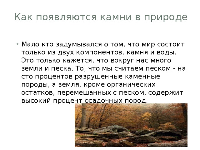 Как появляются камни в природе   Мало кто задумывался о том, что мир состоит только из двух компонентов, камня и воды. Это только кажется, что вокруг нас много земли и песка. То, что мы считаем песком - на сто процентов разрушенные каменные породы, а земля, кроме органических остатков, перемешанных с песком, содержит высокий процент осадочных пород. 