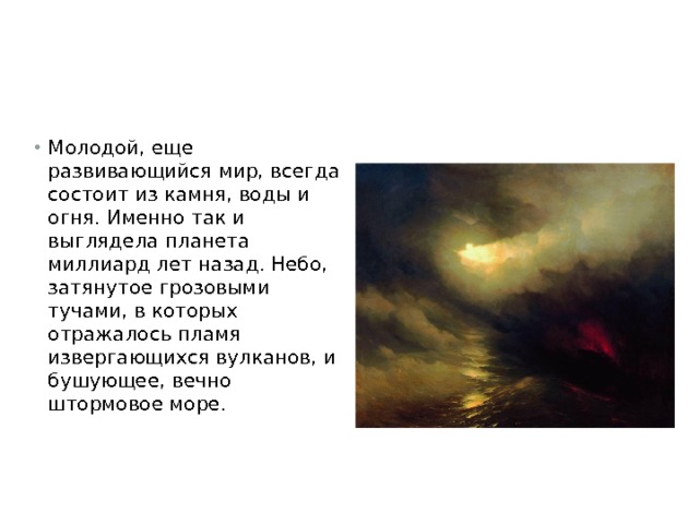 Молодой, еще развивающийся мир, всегда состоит из камня, воды и огня. Именно так и выглядела планета миллиард лет назад. Небо, затянутое грозовыми тучами, в которых отражалось пламя извергающихся вулканов, и бушующее, вечно штормовое море.   