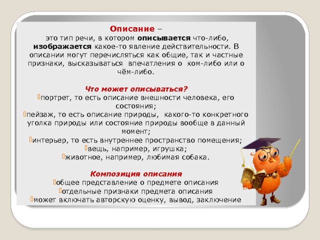 Описание –  это тип речи, в котором описывается что-либо, изображается какое-то явление действительности. В описании могут перечисляться как общие, так и частные признаки, высказываться  впечатления о  ком-либо или о чём-либо. Что может описываться? портрет, то есть описание внешности человека, его состояния; пейзаж, то есть описание природы, какого-то конкретного уголка природы или состояние природы вообще в данный момент; интерьер, то есть внутреннее пространство помещения; вещь, например, игрушка; животное, например, любимая собака. Композиция описания общее представление о предмете описания отдельные признаки предмета описания может включать авторскую оценку, вывод, заключение 