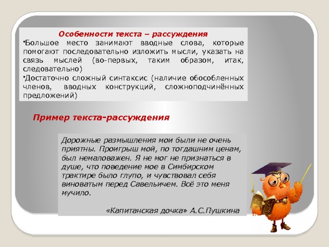      Особенности текста – рассуждения Большое место занимают вводные слова, которые помогают последовательно изложить мысли, указать на связь мыслей (во-первых, таким образом, итак, следовательно) Достаточно сложный синтаксис (наличие обособленных членов,  вводных конструкций, сложноподчинённых предложений) Пример текста-рассуждения Дорожные размышления мои были не очень приятны. Проигрыш мой, по тогдашним ценам, был немаловажен. Я не мог не признаться в душе, что поведение мое в Симбирском трактире было глупо, и чувствовал себя виноватым перед Савельичем. Всё это меня мучило.                                                             «Капитанская дочка» А.С.Пушкина 