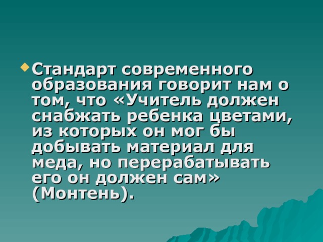 Стандарт современного образования говорит нам о том, что «Учитель должен снабжать ребенка цветами, из которых он мог бы добывать материал для меда, но перерабатывать его он должен сам» (Монтень). 