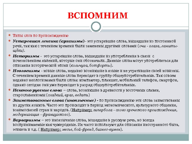   ВСПОМНИМ   Типы слов по происхождению Устаревшая лексика (архаизмы ) - это устаревшие слова, вышедшие из постоянной речи, так как с течением времени были заменены другими словами ( очи - глаза, ланиты- щёки). Историзмы   -  это устаревшие слова, вышедшие из употребления в связи  с исчезновением явлений, которые они обозначали. Данные слова могут употребляться для описания исторической эпохи ( кольчуга, ботфорты ). Неологизмы   - новые слова, недавно возникшие в языке и не утратившие своей новизны. С течением времени данные слова переходят в группу общеупотребительных. Так совсем недавно неологизмами были слова: компьютер, планшет, мобильный телефон, смартфон, однако сегодня они уже переходят в разряд общеупотребительных. Исконно русские слова  – слова, возникшие в древности у восточных славян, старославянизмы ( сладкий, враг, ведать ) Заимствованные слова (иноязычные) -  по происхождению эти слова заимствованы из других языков. Часто это происходит в период экономического, культурного общения, взаимосвязей стран и народов. ( Например: гипербола - слово греческого происхождения, модернизация - французского ). Варваризмы  – это иноязычные слова, вошедшие в русскую речь, но всегда воспринимаемые как чужеродные. Их часто используют для описания иностранного быта, этикета и т.д. ( Например : месье, бой-френд, бизнес-вумен ).  