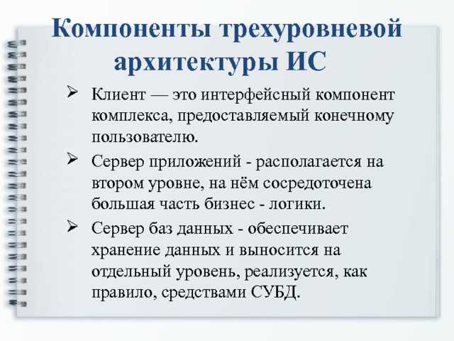 Компоненты трехуровневой архитектуры ИС  Клиент — это интерфейсный компонент комплекса, предоставляемый конечному пользователю. Сервер приложений - располагается на втором уровне, на нём сосредоточена большая часть бизнес - логики. Сервер баз данных - обеспечивает хранение данных и выносится на отдельный уровень, реализуется, как правило, средствами СУБД. Клиент — это интерфейсный компонент комплекса, предоставляемый конечному пользователю. Сервер приложений - располагается на втором уровне, на нём сосредоточена большая часть бизнес - логики. Сервер баз данных - обеспечивает хранение данных и выносится на отдельный уровень, реализуется, как правило, средствами СУБД. 