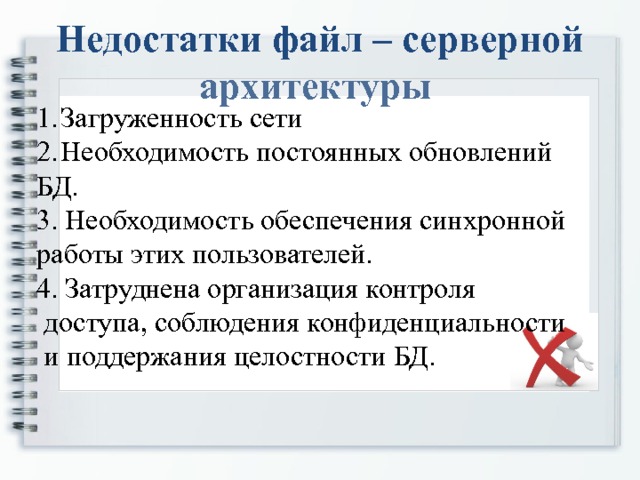 Недостатки файл – серверной архитектуры Загруженность сети Необходимость постоянных обновлений БД. 3. Необходимость обеспечения синхронной работы этих пользователей. 4. Затруднена организация контроля  доступа, соблюдения конфиденциальности  и поддержания целостности БД. 