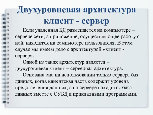 Двухуровневая архитектура клиент - сервер  Если удаленная БД размещается на компьютере – сервере сети, а приложение, осуществляющее работу с ней, находится на компьютере пользователя. В этом случае мы имеем дело с архитектурой «клиент - сервер».  Одной из таких архитектур является – двухуровневая клиент – серверная архитектура.  Основана она на использовании только сервера баз данных, когда клиентская часть содержит уровень представления данных, а на сервере находится база данных вместе с СУБД и прикладными программами.   