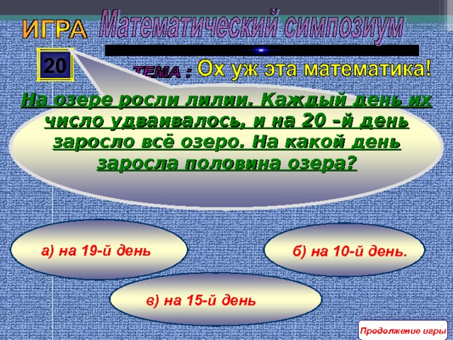 На озере росли лилии. Каждый день их число удваивалось, и на 20 –й день заросло всё озеро. На какой день заросла половина озера? 20 а) на 19-й день б) на 10-й день. в) на 15-й день Продолжение игры 