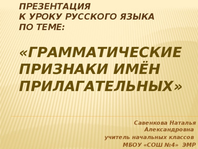 Презентация  к уроку русского языка  по теме:   «Грамматические признаки имён прилагательных» Савенкова Наталья Александровна учитель начальных классов МБОУ «СОШ №4» ЭМР