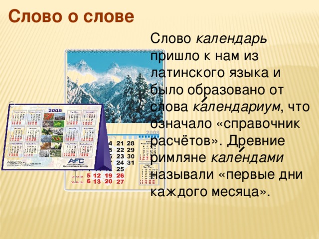 Слово о слове Слово календарь пришло к нам из латинского языка и было образовано от слова календариум , что означало «справочник расчётов». Древние римляне календами называли «первые дни каждого месяца».