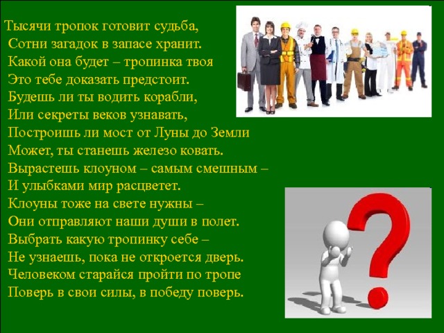 Тысячи тропок готовит судьба,  Сотни загадок в запасе хранит.  Какой она будет – тропинка твоя  Это тебе доказать предстоит.  Будешь ли ты водить корабли,  Или секреты веков узнавать,  Построишь ли мост от Луны до Земли  Может, ты станешь железо ковать.  Вырастешь клоуном – самым смешным –  И улыбками мир расцветет.  Клоуны тоже на свете нужны –  Они отправляют наши души в полет.  Выбрать какую тропинку себе –  Не узнаешь, пока не откроется дверь.  Человеком старайся пройти по тропе  Поверь в свои силы, в победу поверь. 