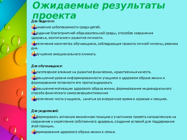 Ожидаемые результаты проекта   Для педагога: Снижение заболеваемости среди детей. Создание благоприятной образовательной среды, способов сохранения здоровья, воспитание и развитие личности. Увеличение количества обучающихся, соблюдающих правила личной гигиены, режима дня. Улучшение эмоционального климата. Для обучающихся: Благотворное влияние на развитие физических, нравственных качеств. Повышение уровня информированности учащихся о здоровом образе жизни и формирование готовности его пропагандировать Повышение мотивации здорового образа жизни, формирование индивидуального способа физического самосовершенствования Увеличение числа учащихся,  занятых во внеурочное время в кружках и секциях.  Для родителей: Сформировать активную жизненную позицию у участников проекта направленную на сохранение и укрепление собственного здоровья, создание условий для поддержания этой позиции. Формирование здорового образа жизни в семье. 