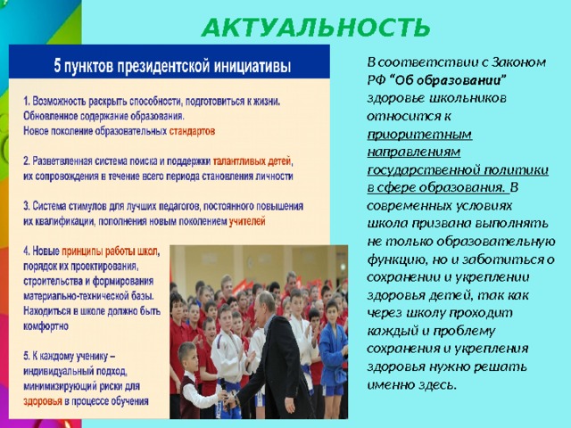 АКТУАЛЬНОСТЬ В соответствии с Законом РФ “Об образовании” здоровье школьников относится к приоритетным направлениям государственной политики в сфере образования. В современных условиях школа призвана выполнять не только образовательную функцию, но и заботиться о сохранении и укреплении здоровья детей, так как через школу проходит каждый и проблему сохранения и укрепления здоровья нужно решать именно здесь. 