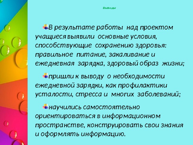  Выводы В результате работы над проектом учащиеся  выявили основные условия, способствующие сохранению здоровья: правильное питание, закаливание и ежедневная зарядка, здоровый образ жизни; пришли к выводу о необходимости ежедневной зарядки, как профилактики усталости, стресса и многих заболеваний; научились самостоятельно ориентироваться в информационном пространстве, конструировать свои знания и оформлять информацию.  Полученные результаты доказывают целесообразность внедрения данного проекта в педагогический процесс. Учитывая актуальность направления, данный проект может быть продолжен и расширен. Данный проект может быть использован или взят за основу классными руководителями любого класса для организации внеурочной деятельности.  