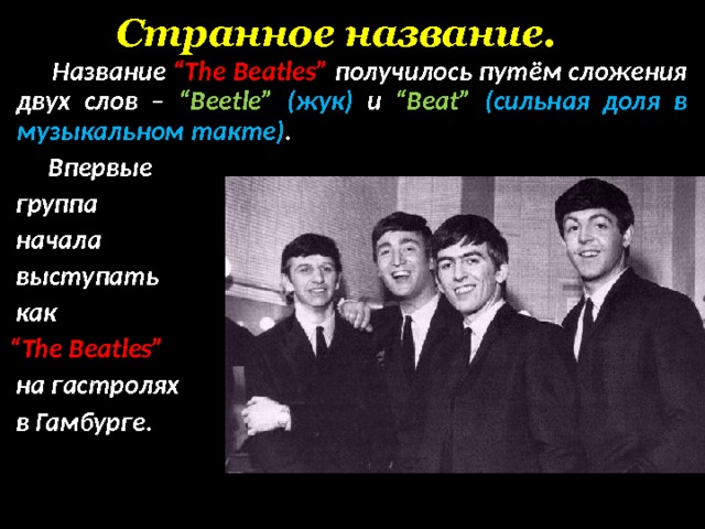 Странное название.  Название “The Beatles”  получилось путём сложения двух слов – “Beetle” ( жук) и “Beat” ( сильная доля в музыкальном такте) .   Впервые  группа  начала  выступать  как  “ The  Beatles”   на гастролях  в Гамбурге.   
