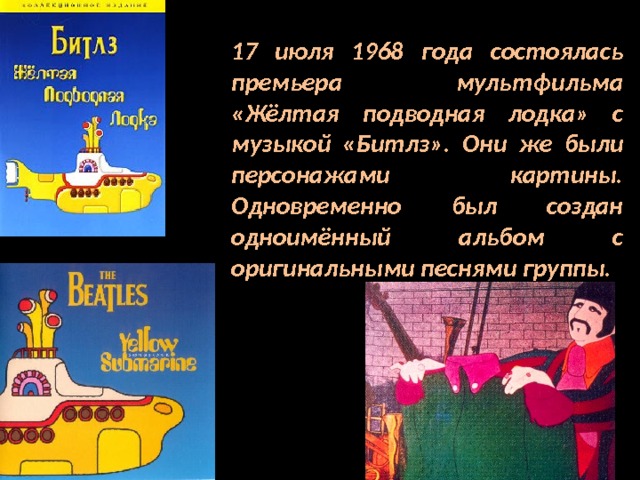 17 июля 1968 года состоялась премьера мультфильма «Жёлтая подводная лодка» с музыкой «Битлз». Они же были персонажами картины. Одновременно был создан одноимённый альбом с оригинальными песнями группы. 