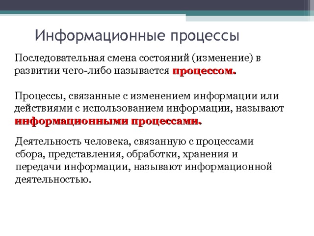 Информационные процессы Последовательная смена состояний (изменение) в развитии чего-либо называется процессом.  Процессы, связанные с изменением информации или действиями с использованием информации, называют информационными процессами.     Деятельность человека, связанную с процессами сбора, представления, обработки, хранения и передачи информации, называют информационной деятельностью.   