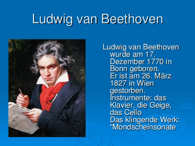 Ludwig van Beethoven Ludwig van Beethoven wurde am 17. Dezember 1770 in Bonn geboren.  Er ist am 26. März 1827 in Wien gestorben.  Instrumente: das Klavier, die Geige, das Cello  Das klingende Werk: “Mondscheinsonate