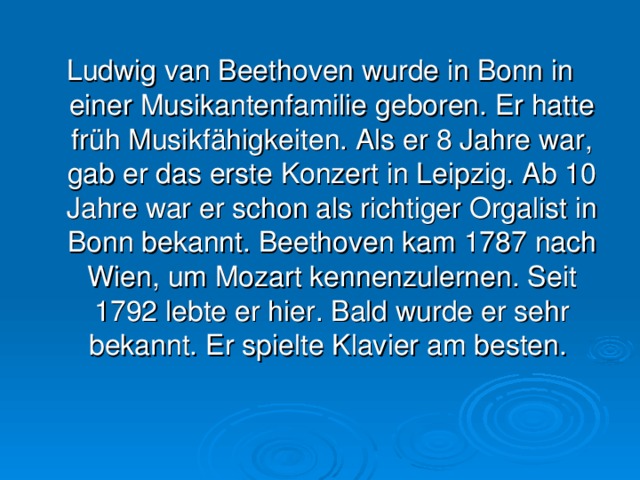 Ludwig van Beethoven wurde in Bonn in einer Musikantenfamilie geboren. Er hatte früh Musikfähigkeiten. Als er 8 Jahre war, gab er das erste Konzert in Leipzig. Ab 10 Jahre war er schon als richtiger Orgalist in Bonn bekannt. Beethoven kam 1787 nach Wien, um Mozart kennenzulernen. Seit 1792 lebte er hier. Bald wurde er sehr bekannt. Er spielte Klavier am besten.