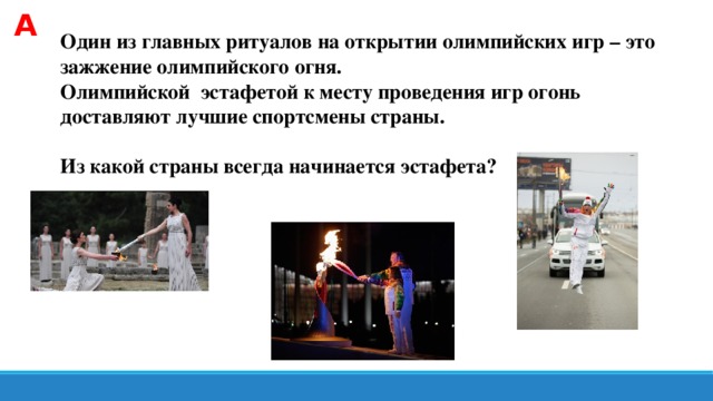 А Один из главных ритуалов на открытии олимпийских игр – это зажжение олимпийского огня. Олимпийской эстафетой к месту проведения игр огонь доставляют лучшие спортсмены страны.  Из какой страны всегда начинается эстафета?