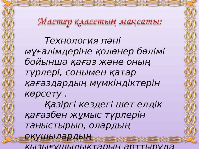  Технология пәні мұғалімдеріне қолөнер бөлімі бойынша қағаз және оның түрлері, сонымен қатар қағаздардың мүмкіндіктерін көрсету .  Қазіргі кездегі шет елдік қағазбен жұмыс түрлерін таныстырып, олардың оқушылардың қызығушылықтарын арттыруда қолданудың тиімділіктерін көрсету.   