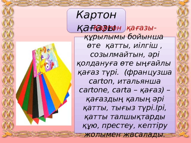 Картон қағазы Картон қағазы -  құрылымы бойынша өте қатты, иілгіш , созылмайтын, әрі қолдануға өте ыңғайлы қағаз түрі.  (французша carton, итальянша cartone, carta – қағаз) – қағаздың қалың әрі қатты, тығыз түрі.Ірі, қатты талшықтарды құю, престеу, кептіру жолымен жасалады.  