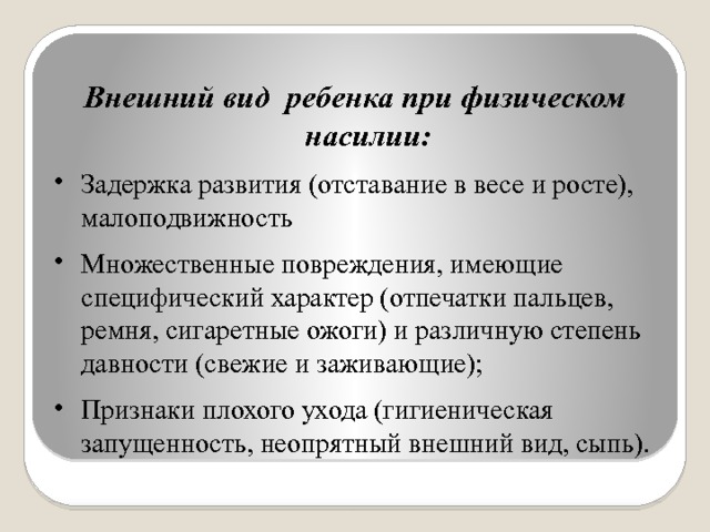 Внешний вид ребенка при физическом насилии: Задержка развития (отставание в весе и росте), малоподвижность Множественные повреждения, имеющие специфический характер (отпечатки пальцев, ремня, сигаретные ожоги) и различную степень давности (свежие и заживающие); Признаки плохого ухода (гигиеническая запущенность, неопрятный внешний вид, сыпь). 