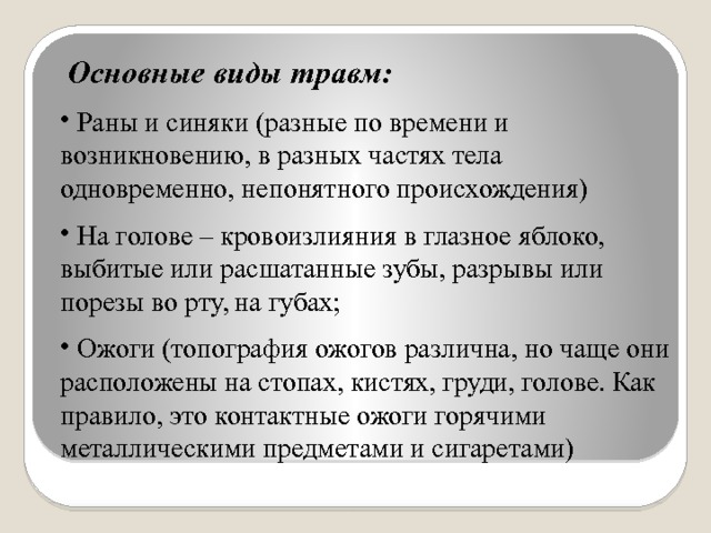  Основные виды травм:  Раны и синяки (разные по времени и возникновению, в разных частях тела одновременно, непонятного происхождения)  На голове – кровоизлияния в глазное яблоко, выбитые или расшатанные зубы, разрывы или порезы во рту, на губах;  Ожоги (топография ожогов различна, но чаще они расположены на стопах, кистях, груди, голове. Как правило, это контактные ожоги горячими металлическими предметами и сигаретами) 