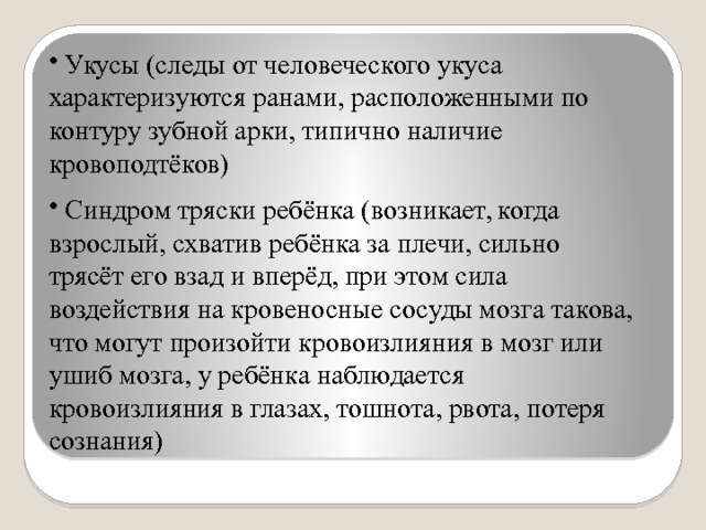  Укусы (следы от человеческого укуса характеризуются ранами, расположенными по контуру зубной арки, типично наличие кровоподтёков)  Синдром тряски ребёнка (возникает, когда взрослый, схватив ребёнка за плечи, сильно трясёт его взад и вперёд, при этом сила воздействия на кровеносные сосуды мозга такова, что могут произойти кровоизлияния в мозг или ушиб мозга, у ребёнка наблюдается кровоизлияния в глазах, тошнота, рвота, потеря сознания) 