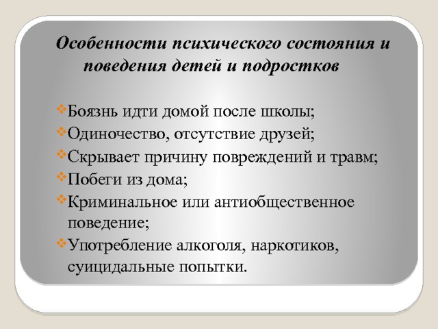 Особенности психического состояния и поведения детей и подростков  Боязнь идти домой после школы; Одиночество, отсутствие друзей; Скрывает причину повреждений и травм; Побеги из дома; Криминальное или антиобщественное поведение; Употребление алкоголя, наркотиков, суицидальные попытки.  