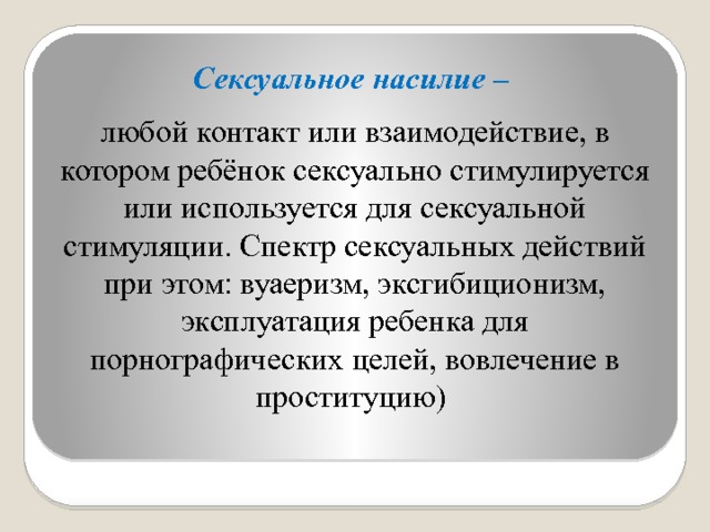 Сексуальное насилие –  любой контакт или взаимодействие, в котором ребёнок сексуально стимулируется или используется для сексуальной стимуляции. Спектр сексуальных действий при этом: вуаеризм, эксгибиционизм, эксплуатация ребенка для порнографических целей, вовлечение в проституцию) 