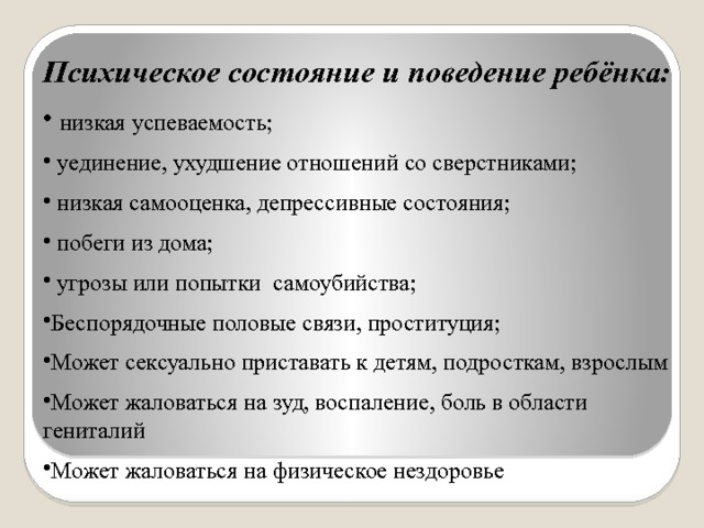 Психическое состояние и поведение ребёнка:  низкая успеваемость;  уединение, ухудшение отношений со сверстниками;  низкая самооценка, депрессивные состояния;  побеги из дома;  угрозы или попытки самоубийства; Беспорядочные половые связи, проституция; Может сексуально приставать к детям, подросткам, взрослым Может жаловаться на зуд, воспаление, боль в области гениталий Может жаловаться на физическое нездоровье 