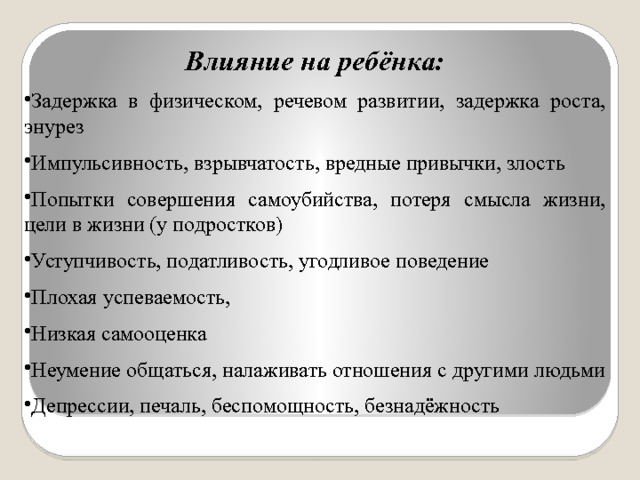 Влияние на ребёнка: Задержка в физическом, речевом развитии, задержка роста, энурез Импульсивность, взрывчатость, вредные привычки, злость Попытки совершения самоубийства, потеря смысла жизни, цели в жизни (у подростков) Уступчивость, податливость, угодливое поведение Плохая успеваемость, Низкая самооценка Неумение общаться, налаживать отношения с другими людьми Депрессии, печаль, беспомощность, безнадёжность 