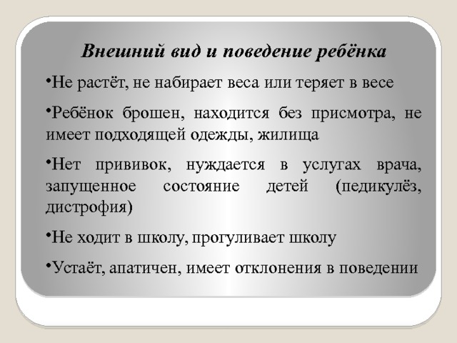 Внешний вид и поведение ребёнка Не растёт, не набирает веса или теряет в весе Ребёнок брошен, находится без присмотра, не имеет подходящей одежды, жилища Нет прививок, нуждается в услугах врача, запущенное состояние детей (педикулёз, дистрофия) Не ходит в школу, прогуливает школу Устаёт, апатичен, имеет отклонения в поведении 