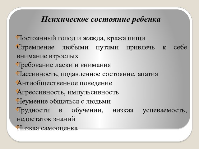 Психическое состояние ребенка  Постоянный голод и жажда, кража пищи Стремление любыми путями привлечь к себе внимание взрослых Требование ласки и внимания Пассивность, подавленное состояние, апатия Антиобщественное поведение Агрессивность, импульсивность Неумение общаться с людьми Трудности в обучении, низкая успеваемость, недостаток знаний Низкая самооценка 