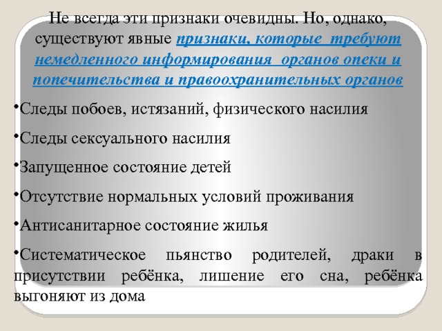 Не всегда эти признаки очевидны. Но, однако, существуют явные признаки, которые требуют немедленного информирования органов опеки и попечительства и правоохранительных органов Следы побоев, истязаний, физического насилия Следы сексуального насилия Запущенное состояние детей Отсутствие нормальных условий проживания Антисанитарное состояние жилья Систематическое пьянство родителей, драки в присутствии ребёнка, лишение его сна, ребёнка выгоняют из дома 