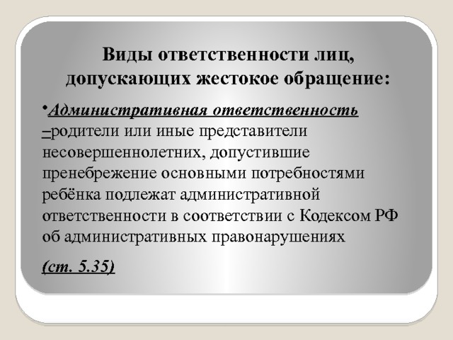 Виды ответственности лиц, допускающих жестокое обращение: Административная ответственность – родители или иные представители несовершеннолетних, допустившие пренебрежение основными потребностями ребёнка подлежат административной ответственности в соответствии с Кодексом РФ об административных правонарушениях (ст. 5.35) 