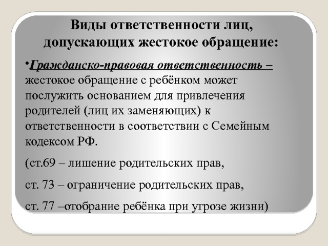 Виды ответственности лиц, допускающих жестокое обращение: Гражданско-правовая ответственность – жестокое обращение с ребёнком может послужить основанием для привлечения родителей (лиц их заменяющих) к ответственности в соответствии с Семейным кодексом РФ. (ст.69 – лишение родительских прав, ст. 73 – ограничение родительских прав, ст. 77 –отобрание ребёнка при угрозе жизни) 