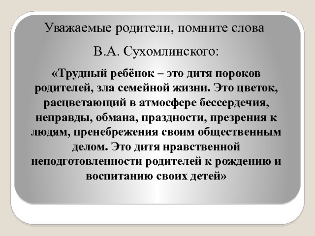 Уважаемые родители, помните слова В.А. Сухомлинского: «Трудный ребёнок – это дитя пороков родителей, зла семейной жизни. Это цветок, расцветающий в атмосфере бессердечия, неправды, обмана, праздности, презрения к людям, пренебрежения своим общественным делом. Это дитя нравственной неподготовленности родителей к рождению и воспитанию своих детей» 