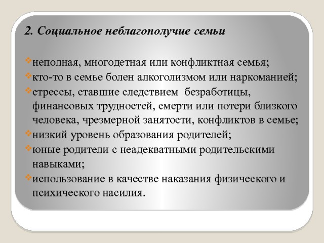 2. Социальное неблагополучие семьи  неполная, многодетная или конфликтная семья; кто-то в семье болен алкоголизмом или наркоманией; стрессы, ставшие следствием безработицы, финансовых трудностей, смерти или потери близкого человека, чрезмерной занятости, конфликтов в семье; низкий уровень образования родителей; юные родители с неадекватными родительскими навыками; использование в качестве наказания физического и психического насилия. 