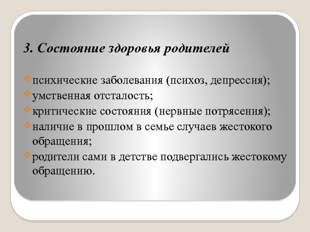  3. Состояние здоровья родителей психические заболевания (психоз, депрессия); умственная отсталость; критические состояния (нервные потрясения); наличие в прошлом в семье случаев жестокого обращения; родители сами в детстве подвергались жестокому обращению. 