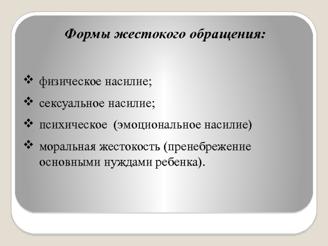 Формы жестокого обращения:  физическое насилие; сексуальное насилие; психическое (эмоциональное насилие) моральная жестокость (пренебрежение основными нуждами ребенка). 