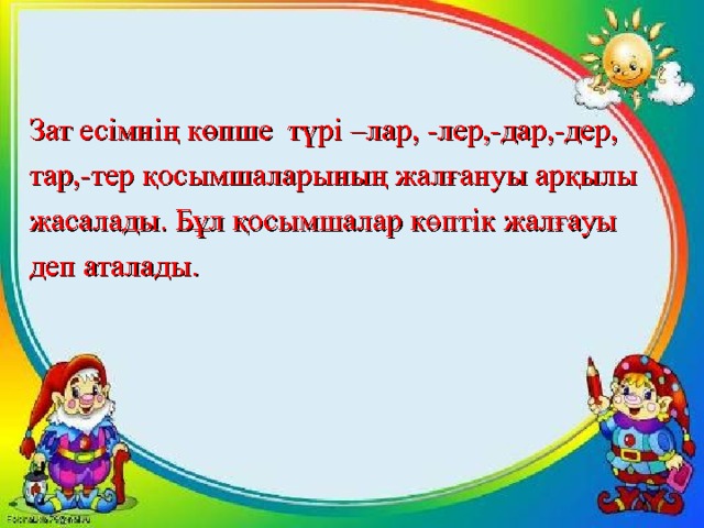 Зат есімнің көпше түрі –лар , -лер,-дар,-дер, тар,-тер қосымшаларының жалғануы арқылы жасалады. Бұл қосымшалар көптік жалғауы деп аталады. 