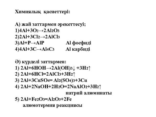 Химиялық қасиеттері:  А) жай заттармен әрекеттесуі; 4Al+3O 2 →2Al 2 O 3 2Al+3Cl 2 →2AlCl 3 Al+P→AlP  Al фосфиді 4Al+3C→Al 4 C 3     Al карбиді  Ә) күрделі заттармен: 1) 2 Al+6HOH→2Al(OH) 3 ↓ +3H 2 ↑ 2) 2Al+6HCl=2AlCl 3 +3H 2 ↑ 3) 2Al+3CuSO 4 = Al 2 (SO 4 ) 3 +3Cu 4) 2Al+2NaOH+2H 2 O=2NaAlO 2 +3H 2 ↑  натрий алюминаты 5) 2Al+Fe 2 O 3 =Al 2 O 3 +2Fe  алюмотермия реакциясы  