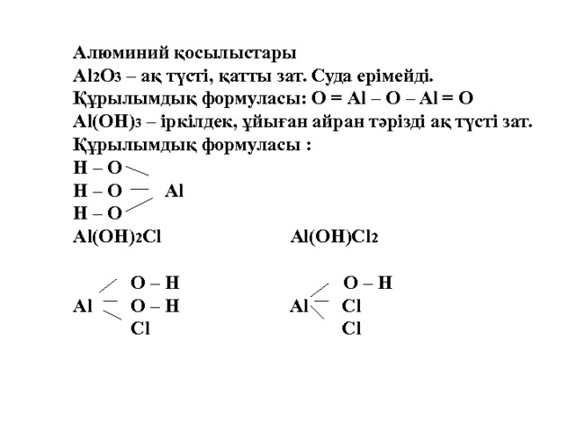 Алюминий қосылыстары Al 2 O 3 – ақ түсті, қатты зат. Суда ерімейді. Құрылымдық формуласы: О = Al – O – Al = O Al(OH) 3 – іркілдек, ұйыған айран тәрізді ақ түсті зат. Құрылымдық формуласы : H – O H – O Al H – O Al(OH) 2 Cl Al(OH)Cl 2   O – H O – H Al O – H Al Cl  Cl Cl  