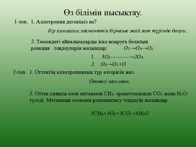 Өз білімін пысықтау. 1-топ. 1. Аллотропия дегеніміз не? Бір химиялық элементтің бірнеше жай зат түрінде болуы. 2. Төмендегі айналымдарды іске асыруға болатын реакция теңдеулерін жазындар: О₂→О₃→О₂ 1 . 3О₂----------→2О₃ 2. О₃→О₂+О 2-топ. 1. Оттектің аллотропиялық түр өзгерісін жаз. Оттегі мен озон. 2. Оттек сияқты озон метанмен СН₄ әрекеттескенде СО₂ және Н₂О түзеді. Метанның озонмен реакцияласу теңдеуін жазыңдар. 3СН₄+4О₃ = 3СО₂+6Н₂О 