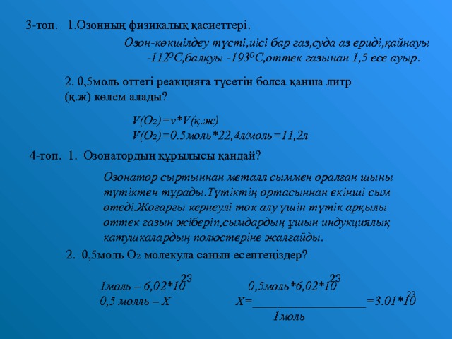 3-топ. 1.Озонның физикалық қасиеттері. Озон-көкшілдеу түсті,иісі бар газ,суда аз ериді,қайнауы -112⁰С,балқуы -193⁰С,оттек газынан 1,5 есе ауыр. 2. 0,5моль оттегі реакцияға түсетін болса қанша литр (қ.ж) көлем алады? V (О₂) = ν *V (қ.ж) V (О ₂ ) =0.5 моль*22,4л⁄моль = 11,2 л 4-топ. 1. Озонатордың құрылысы қандай? Озонатор сыртыннан металл сыммен оралған шыны түтіктен тұрады.Түтіктің ортасыннан екінші сым өтеді.Жоғарғы кернеулі ток алу үшін түтік арқылы оттек газын жіберіп,сымдардың ұшын индукциялық катушкалардың полюстеріне жалғайды.  2. 0,5моль О₂ молекула санын есептеңіздер?  1моль – 6,02*10 0,5моль*6,02*10 0,5 молль – Х Х =__________________=3.01*10     1 моль  23 23 23 